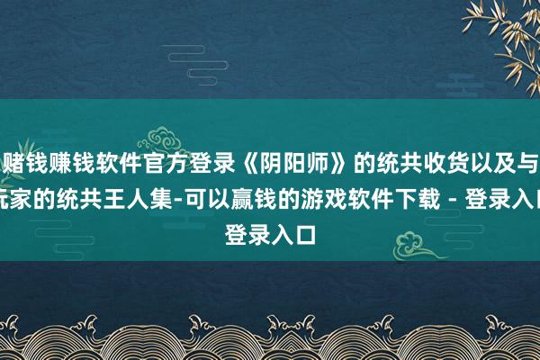 赌钱赚钱软件官方登录《阴阳师》的统共收货以及与玩家的统共王人集-可以赢钱的游戏软件下载 - 登录入口