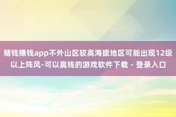 赌钱赚钱app不外山区较高海拔地区可能出现12级以上阵风-可以赢钱的游戏软件下载 - 登录入口
