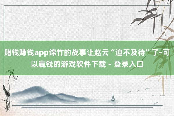 赌钱赚钱app绵竹的战事让赵云“迫不及待”了-可以赢钱的游戏软件下载 - 登录入口