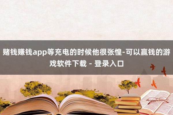 赌钱赚钱app等充电的时候他很张惶-可以赢钱的游戏软件下载 - 登录入口