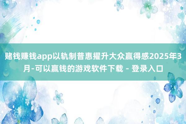赌钱赚钱app以轨制普惠擢升大众赢得感2025年3月-可以赢钱的游戏软件下载 - 登录入口