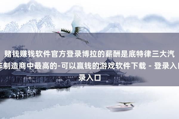 赌钱赚钱软件官方登录　　博拉的薪酬是底特律三大汽车制造商中最高的-可以赢钱的游戏软件下载 - 登录入口