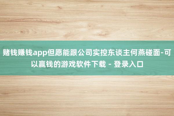 赌钱赚钱app但愿能跟公司实控东谈主何燕碰面-可以赢钱的游戏软件下载 - 登录入口