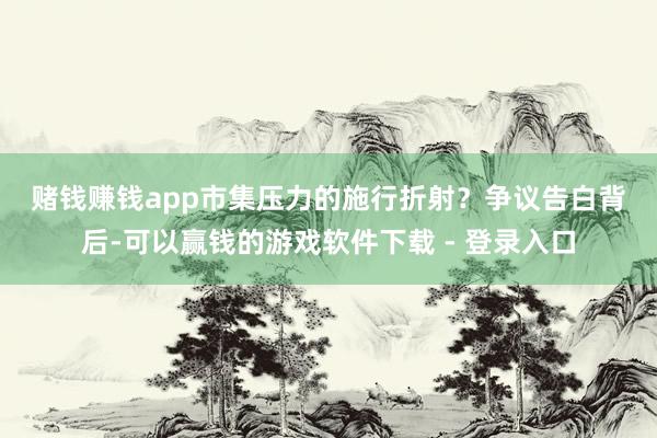 赌钱赚钱app　　市集压力的施行折射？　　争议告白背后-可以赢钱的游戏软件下载 - 登录入口