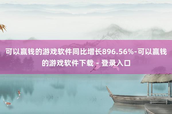 可以赢钱的游戏软件同比增长896.56%-可以赢钱的游戏软件下载 - 登录入口
