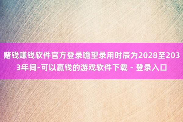 赌钱赚钱软件官方登录瞻望录用时辰为2028至2033年间-可以赢钱的游戏软件下载 - 登录入口