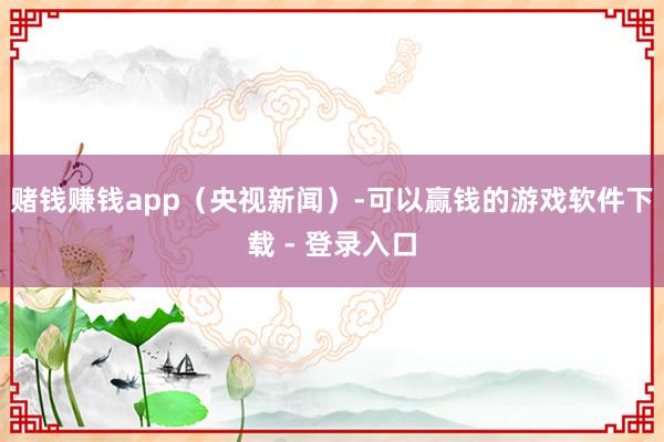 赌钱赚钱app（央视新闻）-可以赢钱的游戏软件下载 - 登录入口