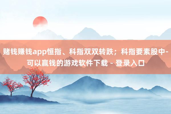 赌钱赚钱app恒指、科指双双转跌；科指要素股中-可以赢钱的游戏软件下载 - 登录入口
