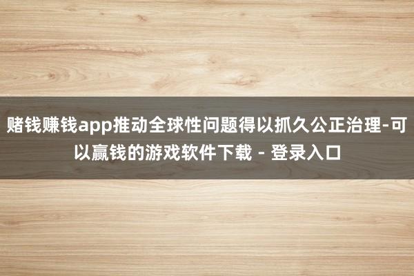 赌钱赚钱app推动全球性问题得以抓久公正治理-可以赢钱的游戏软件下载 - 登录入口