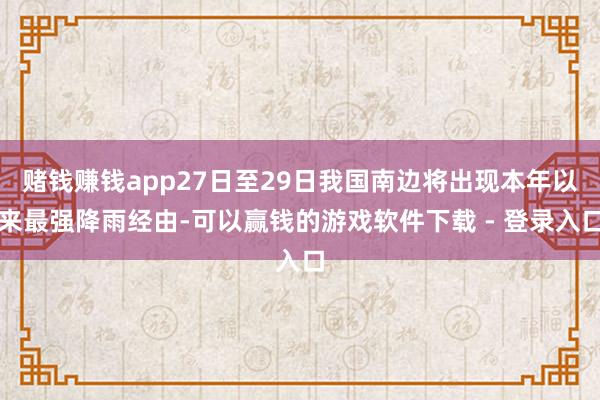 赌钱赚钱app27日至29日我国南边将出现本年以来最强降雨经由-可以赢钱的游戏软件下载 - 登录入口