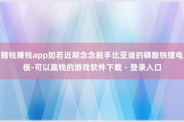 赌钱赚钱app如若近期念念脱手比亚迪的磷酸铁锂电板-可以赢钱的游戏软件下载 - 登录入口