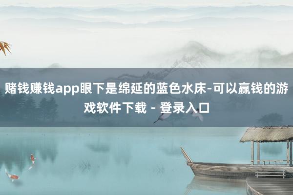 赌钱赚钱app眼下是绵延的蓝色水床-可以赢钱的游戏软件下载 - 登录入口