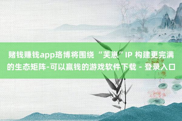赌钱赚钱app珞博将围绕 “芙崽”IP 构建更完满的生态矩阵-可以赢钱的游戏软件下载 - 登录入口