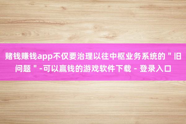 赌钱赚钱app不仅要治理以往中枢业务系统的＂旧问题＂-可以赢钱的游戏软件下载 - 登录入口