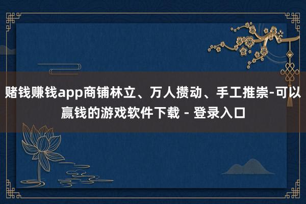 赌钱赚钱app商铺林立、万人攒动、手工推崇-可以赢钱的游戏软件下载 - 登录入口