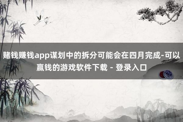 赌钱赚钱app谋划中的拆分可能会在四月完成-可以赢钱的游戏软件下载 - 登录入口