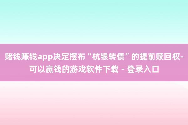赌钱赚钱app决定摆布“杭银转债”的提前赎回权-可以赢钱的游戏软件下载 - 登录入口