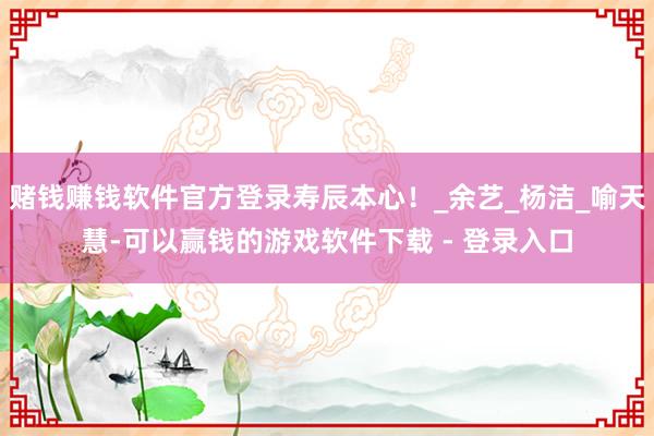 赌钱赚钱软件官方登录寿辰本心！_余艺_杨洁_喻天慧-可以赢钱的游戏软件下载 - 登录入口