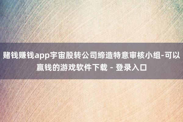 赌钱赚钱app宇宙股转公司缔造特意审核小组-可以赢钱的游戏软件下载 - 登录入口
