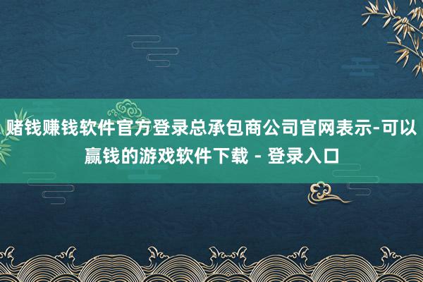 赌钱赚钱软件官方登录总承包商公司官网表示-可以赢钱的游戏软件下载 - 登录入口