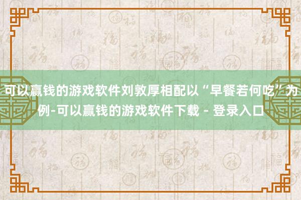 可以赢钱的游戏软件刘敦厚相配以“早餐若何吃”为例-可以赢钱的游戏软件下载 - 登录入口