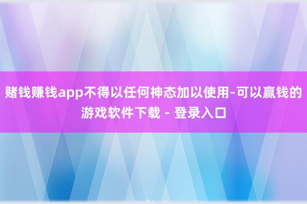 赌钱赚钱app不得以任何神态加以使用-可以赢钱的游戏软件下载 - 登录入口