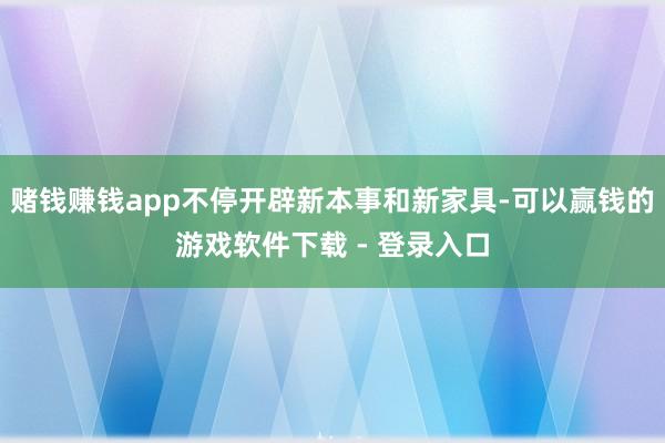 赌钱赚钱app不停开辟新本事和新家具-可以赢钱的游戏软件下载 - 登录入口