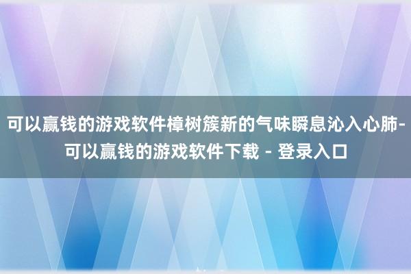 可以赢钱的游戏软件樟树簇新的气味瞬息沁入心肺-可以赢钱的游戏软件下载 - 登录入口