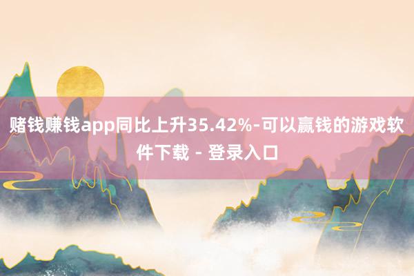 赌钱赚钱app同比上升35.42%-可以赢钱的游戏软件下载 - 登录入口