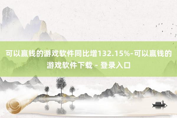 可以赢钱的游戏软件同比增132.15%-可以赢钱的游戏软件下载 - 登录入口