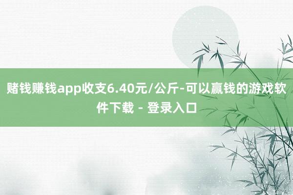 赌钱赚钱app收支6.40元/公斤-可以赢钱的游戏软件下载 - 登录入口