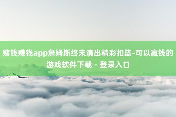 赌钱赚钱app詹姆斯终末演出精彩扣篮-可以赢钱的游戏软件下载 - 登录入口