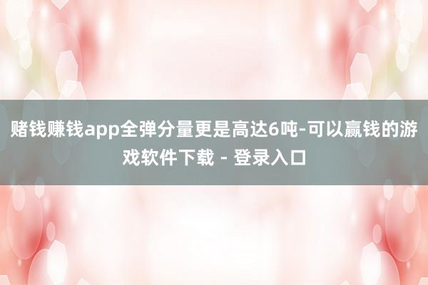 赌钱赚钱app全弹分量更是高达6吨-可以赢钱的游戏软件下载 - 登录入口