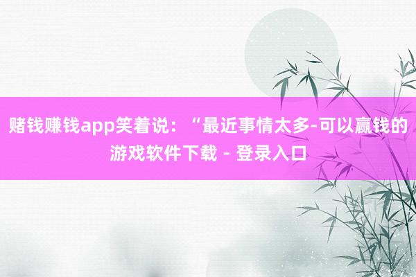 赌钱赚钱app笑着说:“最近事情太多-可以赢钱的游戏软件下载 - 登录入口