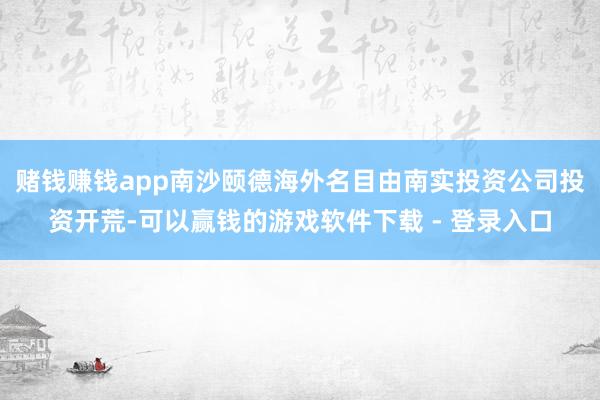 赌钱赚钱app南沙颐德海外名目由南实投资公司投资开荒-可以赢钱的游戏软件下载 - 登录入口