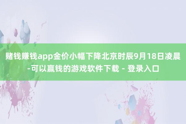 赌钱赚钱app金价小幅下降北京时辰9月18日凌晨-可以赢钱的游戏软件下载 - 登录入口