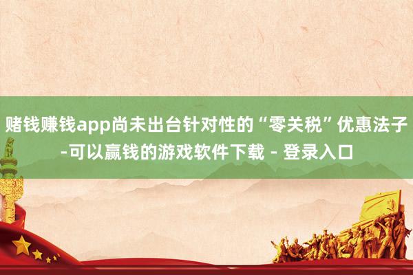 赌钱赚钱app尚未出台针对性的“零关税”优惠法子-可以赢钱的游戏软件下载 - 登录入口