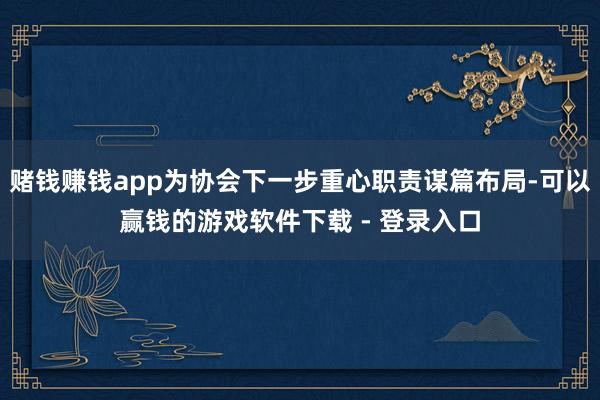 赌钱赚钱app为协会下一步重心职责谋篇布局-可以赢钱的游戏软件下载 - 登录入口