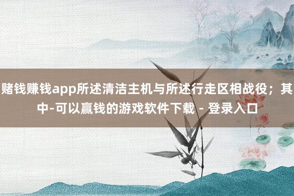 赌钱赚钱app所述清洁主机与所述行走区相战役；其中-可以赢钱的游戏软件下载 - 登录入口