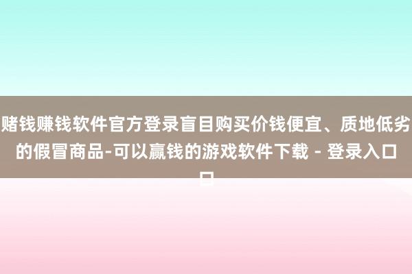 赌钱赚钱软件官方登录盲目购买价钱便宜、质地低劣的假冒商品-可以赢钱的游戏软件下载 - 登录入口