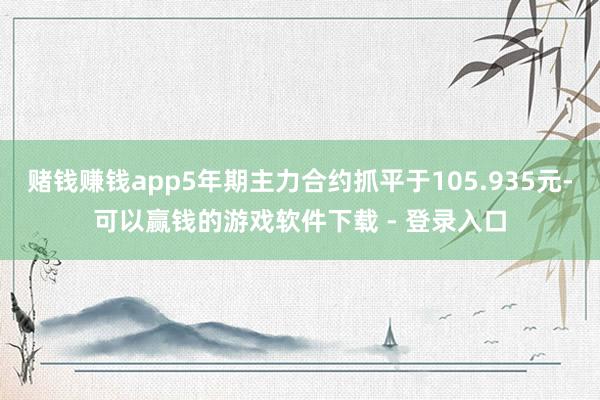 赌钱赚钱app5年期主力合约抓平于105.935元-可以赢钱的游戏软件下载 - 登录入口