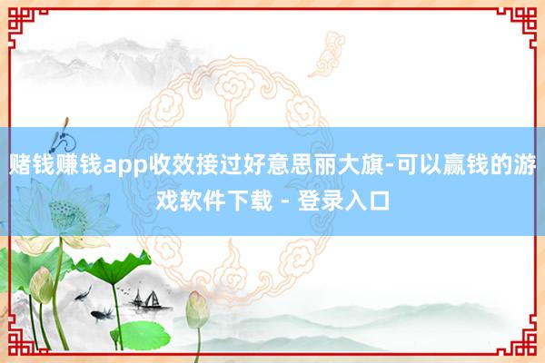赌钱赚钱app收效接过好意思丽大旗-可以赢钱的游戏软件下载 - 登录入口