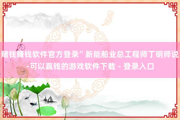 赌钱赚钱软件官方登录”新能船业总工程师丁明师说-可以赢钱的游戏软件下载 - 登录入口