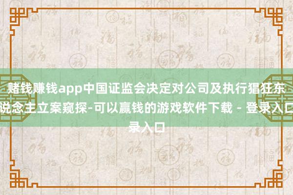 赌钱赚钱app中国证监会决定对公司及执行猖狂东说念主立案窥探-可以赢钱的游戏软件下载 - 登录入口