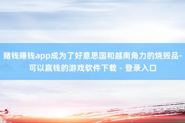 赌钱赚钱app成为了好意思国和越南角力的烧毁品-可以赢钱的游戏软件下载 - 登录入口