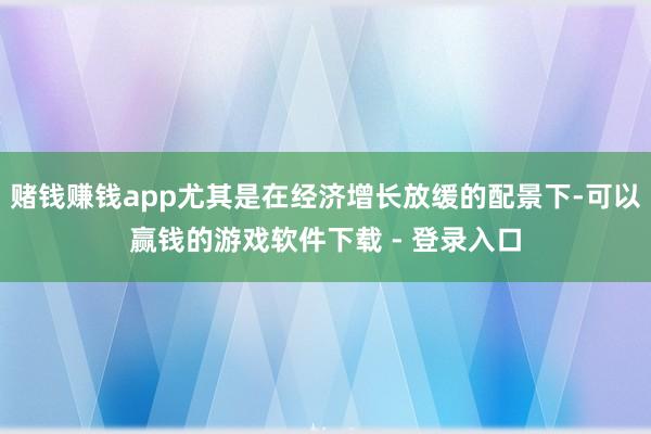 赌钱赚钱app尤其是在经济增长放缓的配景下-可以赢钱的游戏软件下载 - 登录入口