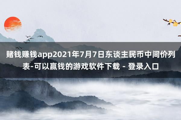 赌钱赚钱app2021年7月7日东谈主民币中间价列表-可以赢钱的游戏软件下载 - 登录入口
