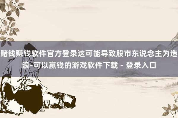 赌钱赚钱软件官方登录这可能导致股市东说念主为造浪-可以赢钱的游戏软件下载 - 登录入口