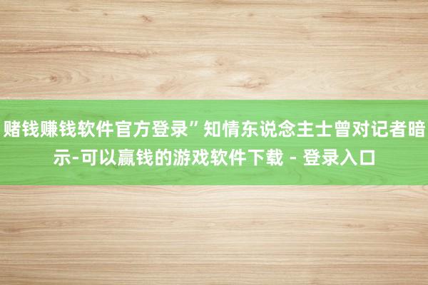 赌钱赚钱软件官方登录”知情东说念主士曾对记者暗示-可以赢钱的游戏软件下载 - 登录入口