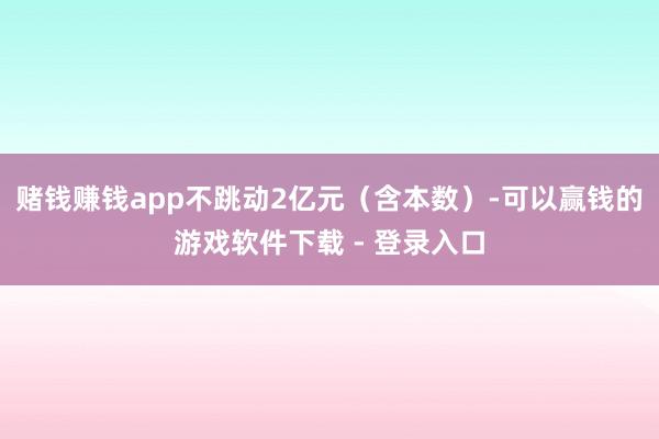 赌钱赚钱app不跳动2亿元（含本数）-可以赢钱的游戏软件下载 - 登录入口